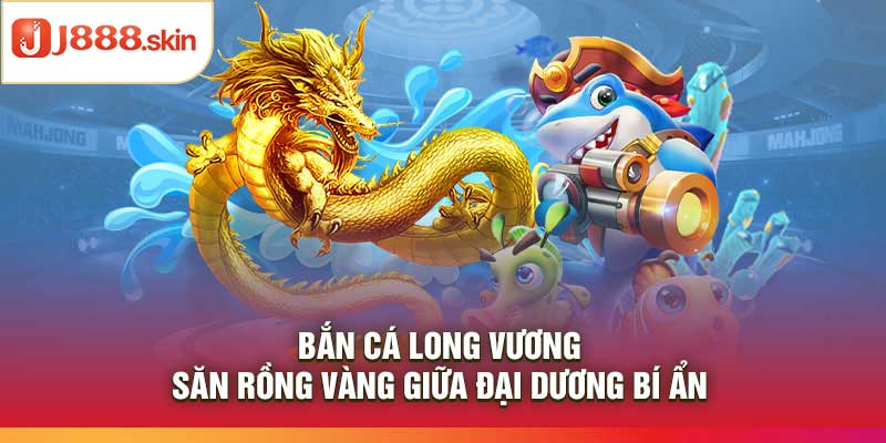 Bắn Cá Long Vương – Săn Rồng Vàng Giữa Đại Dương Bí Ẩn